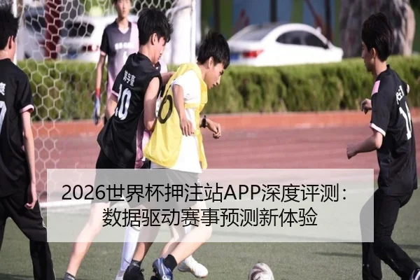 2026世界杯押注站APP深度评测：数据驱动赛事预测新体验