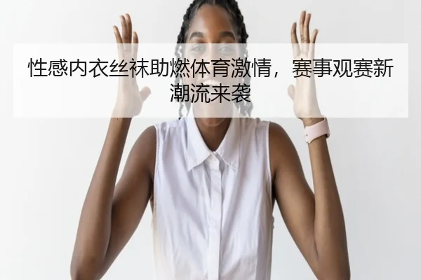 性感内衣丝袜助燃体育激情，赛事观赛新潮流来袭